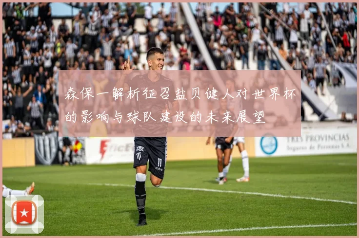 森保一解析征召盐贝健人对世界杯的影响与球队建设的未来展望