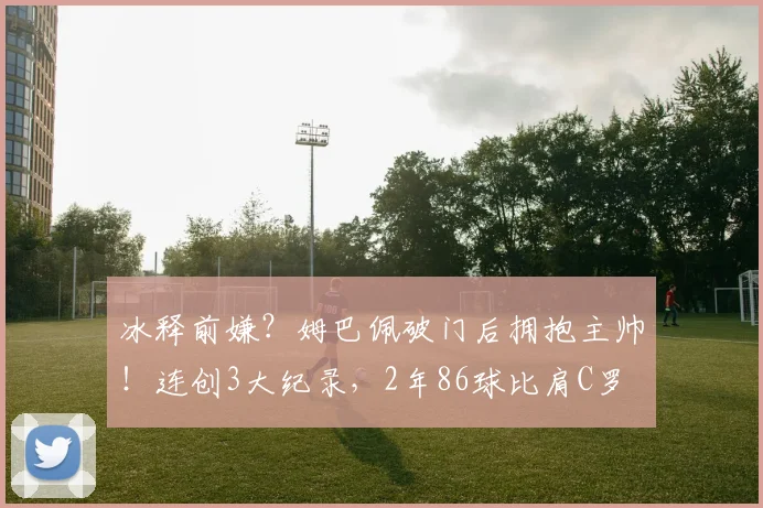 冰释前嫌？姆巴佩破门后拥抱主帅！连创3大纪录，2年86球比肩C罗