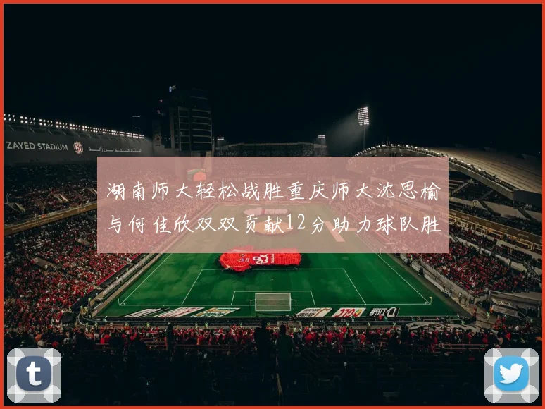 湖南师大轻松战胜重庆师大沈思榆与何佳欣双双贡献12分助力球队胜利