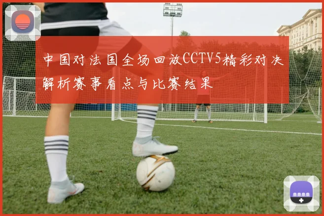 中国对法国全场回放CCTV5精彩对决解析赛事看点与比赛结果