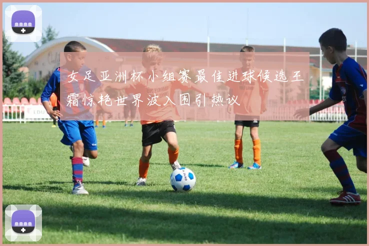 女足亚洲杯小组赛最佳进球候选王霜惊艳世界波入围引热议