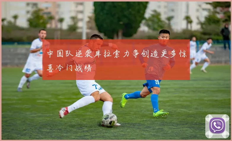 中国队逆袭库拉索力争创造更多惊喜冷门战绩