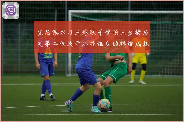 克尼佩尔与三球联手登顶三分榜历史第二仅次于水花组合的辉煌成就