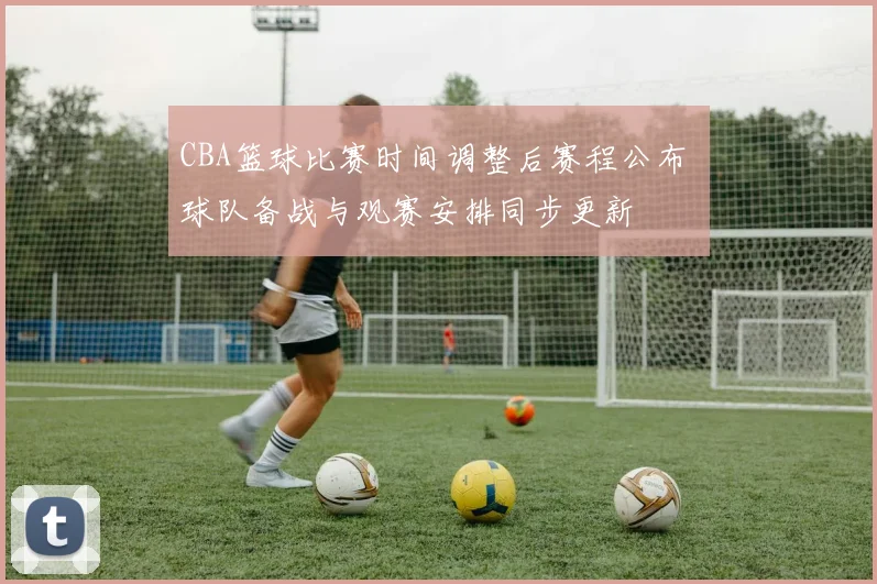 CBA篮球比赛时间调整后赛程公布 球队备战与观赛安排同步更新