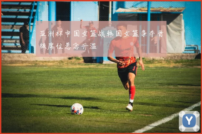 亚洲杯中国女篮战韩国女篮争夺晋级席位悬念升温