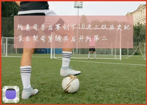 约基奇季后赛创下10次三双历史纪录东契奇紧随其后并列第二