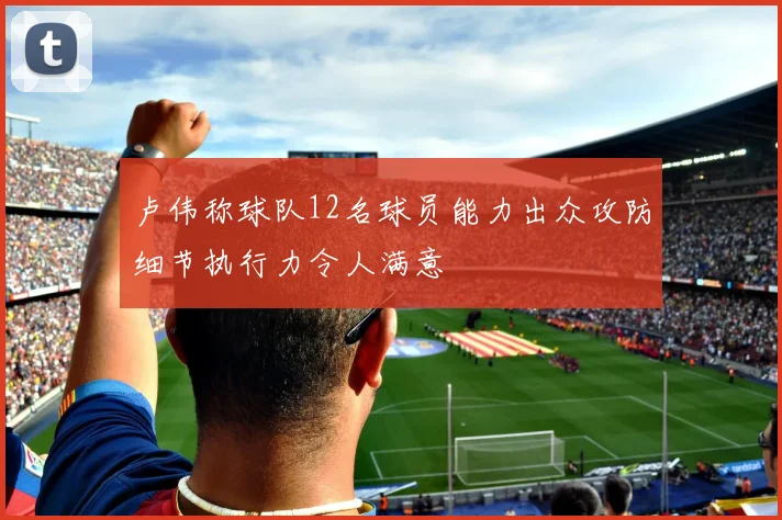 卢伟称球队12名球员能力出众攻防细节执行力令人满意